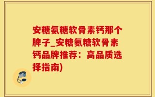 安糖氨糖软骨素钙那个牌子_安糖氨糖软骨素钙品牌推荐：高品质选择指南)