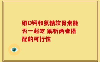 维D钙和氨糖软骨素能否一起吃 解析两者搭配的可行性