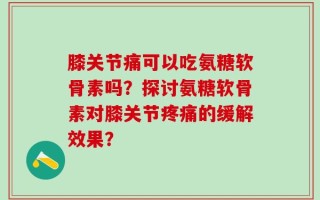 膝关节痛可以吃氨糖软骨素吗？探讨氨糖软骨素对膝关节疼痛的缓解效果？