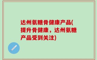 达州氨糖骨健康产品(提升骨健康，达州氨糖产品受到关注)