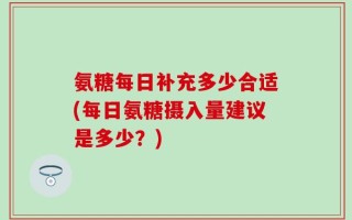 氨糖每日补充多少合适(每日氨糖摄入量建议是多少？)