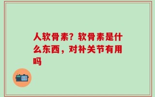 人软骨素？软骨素是什么东西，对补关节有用吗