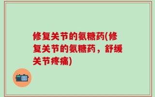 修复关节的氨糖药(修复关节的氨糖药，舒缓关节疼痛)