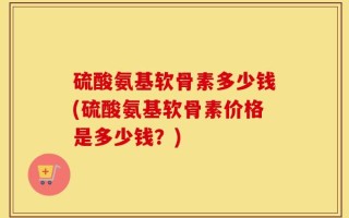 硫酸氨基软骨素多少钱(硫酸氨基软骨素价格是多少钱？)