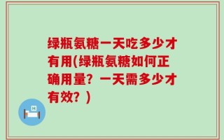 绿瓶氨糖一天吃多少才有用(绿瓶氨糖如何正确用量？一天需多少才有效？)