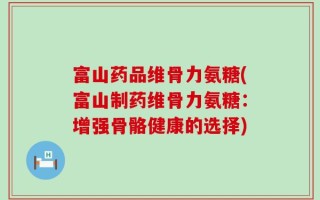 富山药品维骨力氨糖(富山制药维骨力氨糖：增强骨骼健康的选择)
