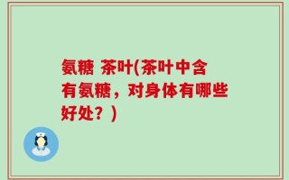 氨糖 茶叶(茶叶中含有氨糖，对身体有哪些好处？)