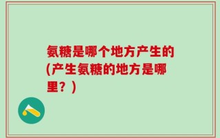 氨糖是哪个地方产生的(产生氨糖的地方是哪里？)