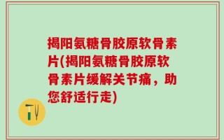 揭阳氨糖骨胶原软骨素片(揭阳氨糖骨胶原软骨素片缓解关节痛，助您舒适行走)