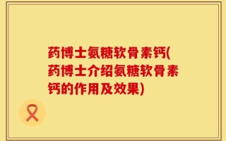 药博士氨糖软骨素钙(药博士介绍氨糖软骨素钙的作用及效果)