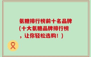 氨糖排行榜前十名品牌(十大氨糖品牌排行榜，让你轻松选购！)