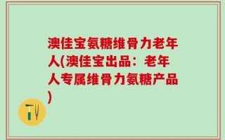 澳佳宝氨糖维骨力老年人(澳佳宝出品：老年人专属维骨力氨糖产品)