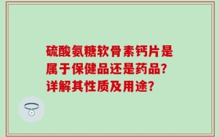 硫酸氨糖软骨素钙片是属于保健品还是药品？详解其性质及用途？