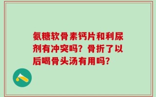 氨糖软骨素钙片和利尿剂有冲突吗？骨折了以后喝骨头汤有用吗？