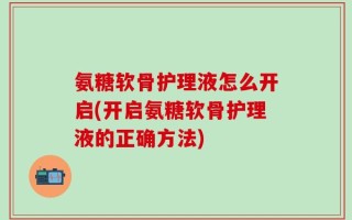 氨糖软骨护理液怎么开启(开启氨糖软骨护理液的正确方法)