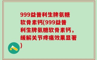 999益普利生牌氨糖软骨素钙(999益普利生牌氨糖软骨素钙，缓解关节疼痛效果显著)