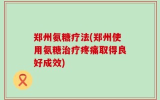 郑州氨糖疗法(郑州使用氨糖治疗疼痛取得良好成效)