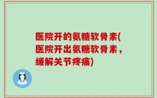 医院开的氨糖软骨素(医院开出氨糖软骨素，缓解关节疼痛)