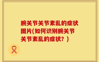 腕关节关节紊乱的症状图片(如何识别腕关节关节紊乱的症状？)