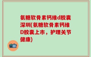 氨糖软骨素钙维d胶囊深圳(氨糖软骨素钙维D胶囊上市，护理关节健康)
