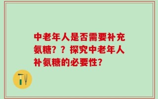 中老年人是否需要补充氨糖？？探究中老年人补氨糖的必要性？