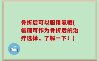 骨折后可以服用氨糖(氨糖可作为骨折后的治疗选择，了解一下！)