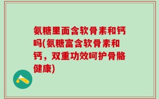 氨糖里面含软骨素和钙吗(氨糖富含软骨素和钙，双重功效呵护骨骼健康)