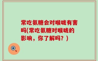 常吃氨糖会对喉咙有害吗(常吃氨糖对喉咙的影响，你了解吗？)