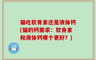 猫吃软骨素还是液体钙(猫的钙需求：软骨素和液体钙哪个更好？)