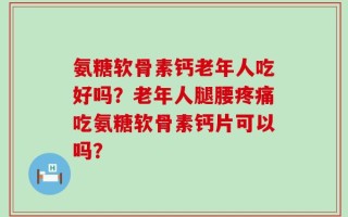 氨糖软骨素钙老年人吃好吗？老年人腿腰疼痛吃氨糖软骨素钙片可以吗？