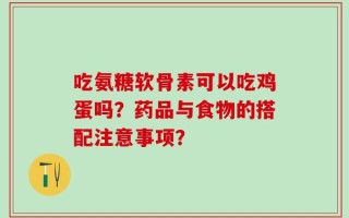 吃氨糖软骨素可以吃鸡蛋吗？药品与食物的搭配注意事项？