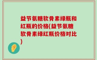益节氨糖软骨素绿瓶和红瓶的价格(益节氨糖软骨素绿红瓶价格对比)