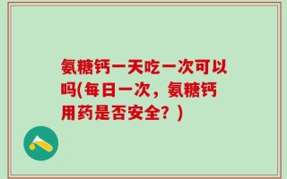 氨糖钙一天吃一次可以吗(每日一次，氨糖钙用药是否安全？)