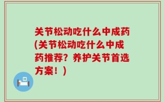 关节松动吃什么中成药(关节松动吃什么中成药推荐？养护关节首选方案！)