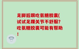 足脚后跟吃氨糖胶囊(试试足踝关节不舒服？吃氨糖胶囊可能有帮助！