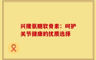 兴隆氨糖软骨素：呵护关节健康的优质选择