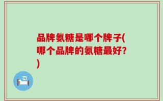 品牌氨糖是哪个牌子(哪个品牌的氨糖最好？)