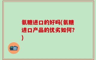 氨糖进口的好吗(氨糖进口产品的优劣如何？)
