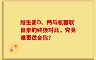 维生素D、钙与氨糖软骨素的终极对比，究竟谁更适合你？