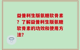益普利生版氨糖软骨素？了解益普利生版氨糖软骨素的功效和使用方法？