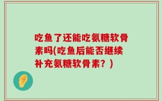 吃鱼了还能吃氨糖软骨素吗(吃鱼后能否继续补充氨糖软骨素？)