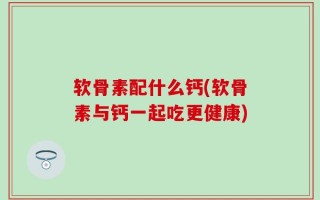 软骨素配什么钙(软骨素与钙一起吃更健康)