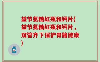 益节氨糖红瓶和钙片(益节氨糖红瓶和钙片，双管齐下保护骨骼健康)