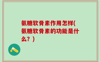 氨糖软骨素作用怎样(氨糖软骨素的功能是什么？)