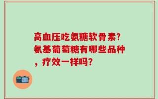 高血压吃氨糖软骨素？氨基葡萄糖有哪些品种，疗效一样吗？