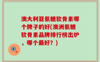 澳大利亚氨糖软骨素哪个牌子的好(澳洲氨糖软骨素品牌排行榜出炉，哪个最好？)