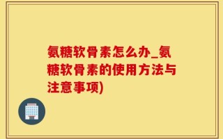 氨糖软骨素怎么办_氨糖软骨素的使用方法与注意事项)
