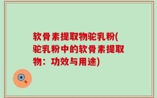 软骨素提取物驼乳粉(驼乳粉中的软骨素提取物：功效与用途)