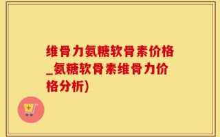维骨力氨糖软骨素价格_氨糖软骨素维骨力价格分析)