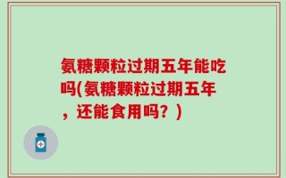 氨糖颗粒过期五年能吃吗(氨糖颗粒过期五年，还能食用吗？)